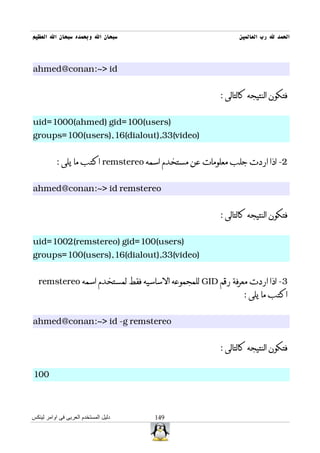‫سبحان ال وبحمده سبحان ال العظيم‬                            ‫الحمد ل رب العالمين‬



‫‪ahmed@conan:~> id‬‬


                                                     ‫فتكون النتيجه كالتالى :‬


‫)‪uid=1000(ahmed) gid=100(users‬‬
‫)‪groups=100(users),16(dialout),33(video‬‬


          ‫2- اذا اردت جلب معلومات عن مستخدم اسمه ‪ remstereo‬اكتب ما يلى :‬


‫‪ahmed@conan:~> id remstereo‬‬


                                                     ‫فتكون النتيجه كالتالى :‬


‫)‪uid=1002(remstereo) gid=100(users‬‬
‫)‪groups=100(users),16(dialout),33(video‬‬


  ‫3- اذا اردت معرفة رقم ‪ GID‬للمجموعه الساسيه فقط لمستخدم اسمه ‪remstereo‬‬
                                                             ‫اكتب ما يلى :‬


‫‪ahmed@conan:~> id -g remstereo‬‬


                                                     ‫فتكون النتيجه كالتالى :‬


‫001‬



‫دليل المستخدم العربى فى اوامر لينكس‬   ‫941‬
 