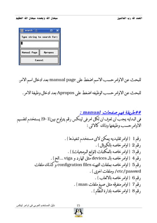 ‫سبحان ال وبحمده سبحان ال العظيم‬                                              ‫الحمد ل رب العالمين‬




 ‫للبحث عن الوامر حسب السم اضغط على ‪ manual page‬بعد ادخال اسم المر.‬


     ‫للبحث عن الوامر حسب الوظيفه اضغط على ‪ Apropos‬بعد ادخال وظيفة المر .‬



                                    ‫##طريقة فهم صفحات ‪: manual‬‬
‫فى البدايه يجب ان تعرف ان لكل امر فى لينكس رقم يتراوح بين}1-9{ يستخدم لتقسيم‬
                                         ‫الوامر حسب وظيفتها وذلك كالتى :‬


                                        ‫رقم 1 } اوامر تقليديه يمكن لى مستخدم تنفيذها { .‬
                                                             ‫رقم 2 } اوامر خاصه بالكيرنال { .‬
                                          ‫رقم 3 } اوامر خاصه بالمكتبات )توابع البرمجيات( { .‬
                               ‫رقم 4 } اوامر خاصه بالــ ‪ devices‬مثل الهارد و ‪... viga‬الخ { .‬
                ‫رقم 5 } اوامر خاصه بملفات التهيئه ‪ configration files‬وكذلك ملفات‬
                                                         ‫‪ /etc/passwd‬وملفات اخرى { .‬
                                                            ‫رقم 6 } اوامر خاصه باللعاب { .‬
                                              ‫رقم 7 } اوامر متفرقه مثل صيغ ملفات ‪. { man‬‬
                                                          ‫رقم 8 } اوامر خاصه بادارة النظام { .‬


‫دليل المستخدم العربى فى اوامر لينكس‬             ‫51‬
 