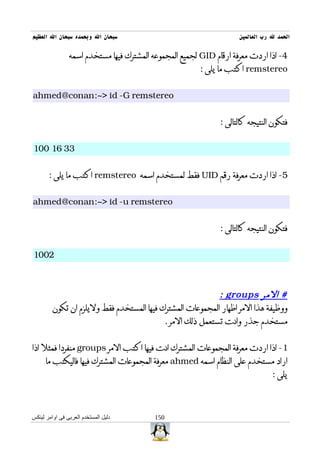 ‫سبحان ال وبحمده سبحان ال العظيم‬                                     ‫الحمد ل رب العالمين‬

                ‫4- اذا اردت معرفة ارقام ‪ GID‬لجميع المجموعه المشترك فيها مستخدم اسمه‬
                                                        ‫‪ remstereo‬اكتب ما يلى :‬


‫‪ahmed@conan:~> id -G remstereo‬‬


                                                              ‫فتكون النتيجه كالتالى :‬


‫33 61 001‬


       ‫5- اذا اردت معرفة رقم ‪ UID‬فقط لمستخدم اسمه ‪ remstereo‬اكتب ما يلى :‬


‫‪ahmed@conan:~> id -u remstereo‬‬


                                                              ‫فتكون النتيجه كالتالى :‬


‫2001‬



                                                           ‫# المر ‪: groups‬‬
         ‫ووظيفة هذا المر اظهار المجموعات المشترك فيها المستخدم فقط وليلزم ان تكون‬
                                           ‫مستخدم جذر وانت تستعمل ذلك المر .‬


‫1- اذا اردت معرفة المجموعات المشترك انت فيها اكتب المر ‪ groups‬منفردا فمثل اذا‬
      ‫اراد مستخدم على النظام اسمه ‪ ahmed‬معرفة المجموعات المشترك فيها فاليكتب ما‬
                                                                                ‫يلى :‬



‫دليل المستخدم العربى فى اوامر لينكس‬       ‫051‬
 