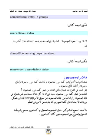 ‫سبحان ال وبحمده سبحان ال العظيم‬                                        ‫الحمد ل رب العالمين‬

‫‪ahmed@linux-r58p:~> groups‬‬


                                                                 ‫فتكون النتيجه كالتالى :‬


‫‪users dialout video‬‬


    ‫2- اذا اردت معرفة المجموعات المشترك فيها مستخدم اسمه ‪ remstereo‬اكتب ما‬
                                                                                   ‫يلى :‬


‫‪ahmed@conan:~> groups remstereo‬‬


                                                                 ‫فتكون النتيجه كالتالى :‬


‫‪remstereo : users dialout video‬‬


                                                        ‫# المر ‪: gpasswd‬‬
     ‫يستخدم هذا المر لوضع كلمة مرور لمجموعه و لحذف كلمة مرور مجموعه ولغلق‬
                                                  ‫مجموعه و للغاء غلق مجموعه .‬
          ‫قبل البدء فى الشرح قد تتسائل ماهى الفائده من عمل كلمة مرور للمجموعه ؟‬
 ‫الفائده من عمل كلمة مرور لمجموعه معينه هى انه اذا كان هناك مستخدم غير مشترك فى‬
  ‫تلك المجموعه و اراد الدخول لتلك المجموعه عن طريق المر ‪ newgrp‬فانه لن يتمكن‬
                 ‫من ذلك ال بعد ادخال كلمة المرور وذلك يذيد من المن فى النظام .‬


      ‫ملحظه : جميع المشتركين داخل المجموعه المعمول لها كلمة مرور مسموح لهم طبعا‬
                                      ‫الدخول والخروج من المجموعه دون كتابة كلمة مرور .‬



‫دليل المستخدم العربى فى اوامر لينكس‬          ‫151‬
 