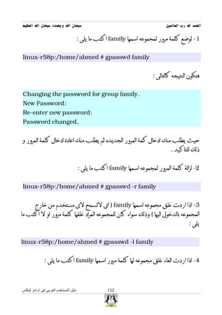 ‫سبحان ال وبحمده سبحان ال العظيم‬                                              ‫الحمد ل رب العالمين‬

                                  ‫1- لوضع كلمة مرور لمجموعه اسمها ‪ family‬اكتب ما يلى :‬


‫‪linux-r58p:/home/ahmed # gpasswd family‬‬


                                                                       ‫فتكون النتيجه كالتالى :‬


‫.‪Changing the password for group family‬‬
‫:‪New Password‬‬
‫:‪Re-enter new password‬‬
‫.‪Password changed‬‬


‫حيث يطلب منك ادخال كمة المرور الجديده ثم يطلب منك اعادة ادخال كلمة المرور و‬
                                                                                ‫ذلك للتاكيد .‬


                                      ‫2- لزالة كلمة المرور لمجموعه اسمها ‪ family‬اكتب ما يلى :‬


‫‪linux-r58p:/home/ahmed # gpasswd -r family‬‬


        ‫3- اذا اردت غلق مجموعه اسمها ‪ ) family‬اى لتسمح لى مستخدم من خارج‬
‫المجموعه بالدخول اليها ( وذلك سواء كان للمجموعه المراد غلقها كلمة مرور او ل اكتب ما‬
                                                                                         ‫يلى :‬


‫‪linux-r58p:/home/ahmed # gpasswd -l family‬‬


              ‫4- اذا اردت الغاء غلق مجموعه لها كلمة مرور اسمها ‪ family‬اكتب ما يلى :‬



‫دليل المستخدم العربى فى اوامر لينكس‬                ‫251‬
 