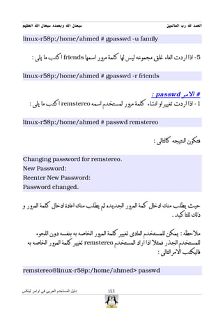 ‫سبحان ال وبحمده سبحان ال العظيم‬                                   ‫الحمد ل رب العالمين‬

‫‪linux-r58p:/home/ahmed # gpasswd -u family‬‬


      ‫5- اذا اردت الغاء غلق مجموعه ليس لها كلمة مرور اسمها ‪ friends‬اكتب ما يلى :‬


‫‪linux-r58p:/home/ahmed # gpasswd -r friends‬‬


                                                     ‫# المر ‪: passwd‬‬
    ‫1- اذا اردت تغيير او انشاء كلمة مرور لمستخدم اسمه ‪ remstereo‬اكتب ما يلى :‬


‫‪linux-r58p:/home/ahmed # passwd remstereo‬‬


                                                            ‫فتكون النتيجه كالتالى :‬


‫.‪Changing password for remstereo‬‬
‫:‪New Password‬‬
‫:‪Reenter New Password‬‬
‫.‪Password changed‬‬


‫حيث يطلب منك ادخال كمة المرور الجديده ثم يطلب منك اعادة ادخال كلمة المرور و‬
                                                                    ‫ذلك للتاكيد .‬


        ‫ملحظه : يمكن للمستخدم العادى تغيير كلمة المرور الخاصه به بنفسه دون اللجوء‬
   ‫للمستخدم الجذر فمثل اذا اراد المستخدم ‪ remstereo‬تغيير كلمة المرور الخاصه به‬
                                                              ‫فاليكتب المر التالى :‬


‫‪remstereo@linux-r58p:/home/ahmed> passwd‬‬


‫دليل المستخدم العربى فى اوامر لينكس‬    ‫351‬
 