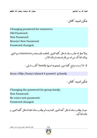 ‫سبحان ال وبحمده سبحان ال العظيم‬                                      ‫الحمد ل رب العالمين‬



                                                               ‫فتكون النتيجه كالتالى :‬


‫.‪Changing password for remstereo‬‬
‫:‪Old Password‬‬
‫:‪New Password‬‬
‫:‪Reenter New Password‬‬
‫.‪Password changed‬‬


 ‫ونلحظ انه طلب منك ادخال كلمة المرور الخاصه بالمستخدم ‪ remstereo‬مره اخرى‬
                                        ‫وذلك للتاكد من انه من قام باستخدام ذلك المر .‬


                      ‫2- اذا اردت وضع كلمة مرور لمجموعه اسمها ‪ family‬اكتب ما يلى :‬


‫‪linux-r58p:/home/ahmed # passwd -g family‬‬


                                                               ‫فتكون النتيجه كالتالى :‬


‫.‪Changing the password for group family‬‬
‫:‪New Password‬‬
‫:‪Re-enter new password‬‬
‫.‪Password changed‬‬


‫حيث يطلب منك ادخال كمة المرور الجديده ثم يطلب منك اعادة ادخال كلمة المرور و‬
                                                                       ‫ذلك للتاكيد .‬



‫دليل المستخدم العربى فى اوامر لينكس‬        ‫451‬
 