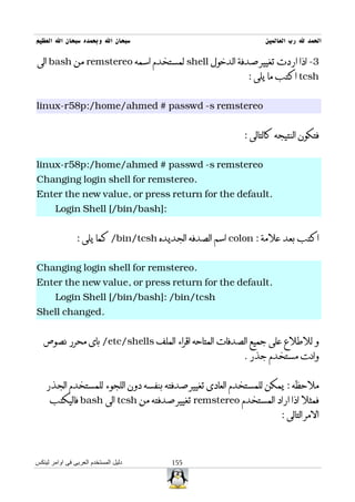 ‫سبحان ال وبحمده سبحان ال العظيم‬                                ‫الحمد ل رب العالمين‬

‫3- اذا اردت تغيير صدفة الدخول ‪ shell‬لمستخدم اسمه ‪ remstereo‬من ‪ bash‬الى‬
                                                          ‫‪ tcsh‬اكتب ما يلى :‬


‫‪linux-r58p:/home/ahmed # passwd -s remstereo‬‬


                                                         ‫فتكون النتيجه كالتالى :‬


‫‪linux-r58p:/home/ahmed # passwd -s remstereo‬‬
‫.‪Changing login shell for remstereo‬‬
‫.‪Enter the new value, or press return for the default‬‬
       ‫:]‪Login Shell [/bin/bash‬‬


                ‫اكتب بعد علمة : ‪ colon‬اسم الصدفه الجديده ‪ /bin/tcsh‬كما يلى :‬


‫.‪Changing login shell for remstereo‬‬
‫.‪Enter the new value, or press return for the default‬‬
       ‫‪Login Shell [/bin/bash]: /bin/tcsh‬‬
‫.‪Shell changed‬‬


   ‫و للطلع على جميع الصدفات المتاحه اقراء الملف ‪ /etc/shells‬باى محرر نصوص‬
                                                         ‫وانت مستخدم جذر .‬


    ‫ملحظه : يمكن للمستخدم العادى تغيير صدفته بنفسه دون اللجوء للمستخدم الجذر‬
     ‫فمثل اذا اراد المستخدم ‪ remstereo‬تغيير صدفته من ‪ tcsh‬الى ‪ bash‬فاليكتب‬
                                                                    ‫المر التالى :‬



‫دليل المستخدم العربى فى اوامر لينكس‬    ‫551‬
 
