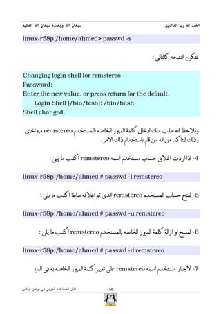 ‫سبحان ال وبحمده سبحان ال العظيم‬                                    ‫الحمد ل رب العالمين‬

‫‪linux-r58p /home/ahmed> passwd -s‬‬


                                                             ‫فتكون النتيجه كالتالى :‬


‫.‪Changing login shell for remstereo‬‬
‫:‪Password‬‬
‫.‪Enter the new value, or press return for the default‬‬
       ‫‪Login Shell [/bin/tcsh]: /bin/bash‬‬
‫.‪Shell changed‬‬


 ‫ونلحظ انه طلب منك ادخال كلمة المرور الخاصه بالمستخدم ‪ remstereo‬مره اخرى‬
                                      ‫وذلك للتاكد من انه من قام باستخدام ذلك المر .‬


                 ‫4- اذا اردت اغلق حساب مستخدم اسمه ‪ remstereo‬اكتب ما يلى :‬


‫‪linux-r58p:/home/ahmed # passwd -l remstereo‬‬


           ‫5- لفتح حساب المستخدم ‪ remstereo‬الذى تم اغلقه سابقا اكتب ما يلى :‬


‫‪linux-r58p:/home/ahmed # passwd -u remstereo‬‬


          ‫6- لمسح او ازالة كلمة المرور الخاصه بالمستخدم ‪ remstereo‬اكتب ما يلى :‬


‫‪linux-r58p:/home/ahmed # passwd -d remstereo‬‬


       ‫7- لجبار مستخدم اسمه ‪ remstereo‬على تغيير كلمة المرور الخاصه به فى المره‬


‫دليل المستخدم العربى فى اوامر لينكس‬     ‫651‬
 