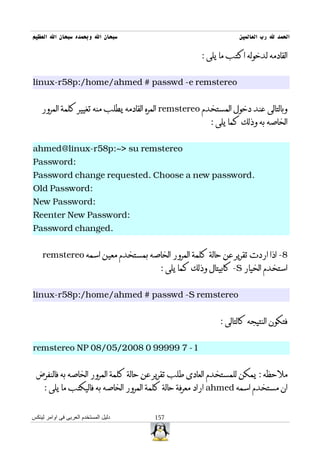 ‫سبحان ال وبحمده سبحان ال العظيم‬                                   ‫الحمد ل رب العالمين‬

                                                      ‫القادمه لدخوله اكتب ما يلى :‬


‫‪linux-r58p:/home/ahmed # passwd -e remstereo‬‬


    ‫وبالتالى عند دخول المستخدم ‪ remstereo‬المره القادمه يطلب منه تغيير كلمة المرور‬
                                                        ‫الخاصه به وذلك كما يلى :‬


‫‪ahmed@linux-r58p:~> su remstereo‬‬
‫:‪Password‬‬
‫.‪Password change requested. Choose a new password‬‬
‫:‪Old Password‬‬
‫:‪New Password‬‬
‫:‪Reenter New Password‬‬
‫.‪Password changed‬‬


    ‫8- اذا اردت تقرير عن حالة كلمة المرور الخاصه بمستخدم معين اسمه ‪remstereo‬‬
                                         ‫استخدم الخيار ‪ -S‬كابيتال وذلك كما يلى :‬


‫‪linux-r58p:/home/ahmed # passwd -S remstereo‬‬


                                                            ‫فتكون النتيجه كالتالى :‬


‫1- 7 99999 0 8002/50/80 ‪remstereo NP‬‬


 ‫ملحظه : يمكن للمستخدم العادى طلب تقرير عن حالة كلمة المرور الخاصه به فالنفرض‬
     ‫ان مستخدم اسمه ‪ ahmed‬اراد معرفة حالة كلمة المرور الخاصه به فاليكتب ما يلى :‬


‫دليل المستخدم العربى فى اوامر لينكس‬    ‫751‬
 