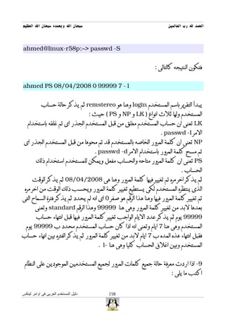 ‫سبحان ال وبحمده سبحان ال العظيم‬                                         ‫الحمد ل رب العالمين‬



‫‪ahmed@linux-r58p:~> passwd -S‬‬


                                                                 ‫فتكون النتيجه كالتالى :‬


‫1- 7 99999 0 8002/40/80 ‪ahmed PS‬‬


           ‫يبدأ التقرير باسم المستخدم ‪ login‬وهنا هو ‪ remstereo‬ثم يذكر حالة حساب‬
                                      ‫المستخدم ولها ثلث انواع ) ‪ LK‬و ‪ NP‬و ‪ ( PS‬حيث :‬
   ‫‪ LK‬تعنى ان حساب المستخدم مغلق من قبل المستخدم الجذر اى تم غلقه باستخدام‬
                                                                    ‫المر ‪. passwd -l‬‬
 ‫‪ NP‬تعنى ان كلمة المرور الخاصه بالمستخدم قد تم محوها من قبل المستخدم الجذر اى‬
                                        ‫تم مسح كلمة المرور باستخدام المر ‪. passwd -d‬‬
        ‫‪ PS‬تعنى ان كلمة المرور متاحه والحساب مفعل ويمكن للمستخدم استخدام ذلك‬
                                                                              ‫الحساب .‬
      ‫ثم يذكر اخر مره تم تغيير فيها كلمة المرور وهنا هى 8002/40/80 ثم يذكر الوقت‬
 ‫الذى ينتظره المستخدم لكى يستطيع تغيير كلمة المرور ويحسب ذلك الوقت من اخر مره‬
‫تم تغيير كلمة المرور فيها وهنا هذا الرقم هو صفر 0 اى انه لم يحدد ثم يذكر فترة السماح التى‬
        ‫بعدها لبد من تغيير كلمة المرور وهى هنا 99999 وهذا الرقم ‪ standard‬وتعنى‬
        ‫99999 يوم ثم يذكر عدد اليام الواجب تغيير كلمة المرور فيها قبل انتهاء حساب‬
  ‫المستخدم وهى هنا 7 ايام وتعنى انه اذا كان حساب المستخدم محدد ب 99999 يوم‬
‫فقبل انتهاء هذه المده ب 7 ايام لبد من تغيير كلمة المرور ثم يذكر الفتره بين انهاء حساب‬
                                         ‫المستخدم وبين اغلق الحساب كليا وهى هنا -1 .‬


 ‫9- اذا اردت معرفة حالة جميع كلمات المرور لجميع المستخدمين الموجودين على النظام‬
                                                                         ‫اكتب ما يلى :‬


‫دليل المستخدم العربى فى اوامر لينكس‬           ‫851‬
 