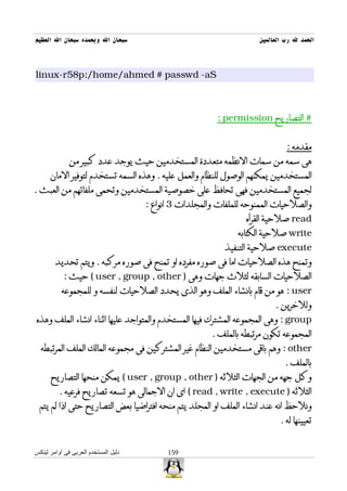 ‫سبحان ال وبحمده سبحان ال العظيم‬                                      ‫الحمد ل رب العالمين‬



‫‪linux-r58p:/home/ahmed # passwd -aS‬‬



                                                         ‫# التصاريح ‪: permission‬‬


                                                                              ‫مقدمه :‬
              ‫هى سمه من سمات النظمه متعددة المستخدمين حيث يوجد عدد كبير من‬
      ‫المستخدمين يمكنهم الوصول للنظام والعمل عليه . وهذه السمه تستخدم لتوفير المان‬
‫لجميع المستخدمين فهى تحافظ على خصوصية المستخدمين وتحمى ملفاتهم من العبث .‬
                                      ‫والصلحيات الممنوحه للملفات والمجلدات 3 انواع :‬
                                                                 ‫‪ read‬صلحية القرأه‬
                                                               ‫‪ write‬صلحية الكتابه‬
                                                           ‫‪ execute‬صلحية التنفيذ‬
        ‫وتمنح هذه الصلحيات اما فى صوره مفرده او تمنح فى صوره مركبه . ويتم تحديد‬
           ‫الصلحيات السابقه لثلث جهات وهى ) ‪ ( user , group , other‬حيث :‬
           ‫‪ : user‬هو من قام بانشاء الملف وهو الذى يحدد الصلحيات لنفسه و للمجموعه‬
                                                                          ‫وللخرين .‬
‫‪ : group‬وهى المجموعه المشترك فيها المستخدم والمتواجد عليها اثناء انشاء الملف وهذه‬
                                                        ‫المجموعه تكون مرتبطه بالملف .‬
  ‫‪ : other‬وهم باقى مستخدمين النظام غير المشتركين فى مجموعه المالك الملف المرتبطه‬
                                                                             ‫بالملف .‬
      ‫وكل جهه من الجهات الثلثه ) ‪ ( user , group , other‬يمكن منحها التصاريح‬
          ‫الثلثه ) ‪ ( read , write , execute‬اى ان الجمالى هو تسعه تصاريح فرعيه .‬
  ‫ونلحظ انه عند انشاء الملف او المجلد يتم منحه افتراضيا بعض التصاريح حتى اذا لم يتم‬
                                                                            ‫تعيينها له .‬


‫دليل المستخدم العربى فى اوامر لينكس‬         ‫951‬
 