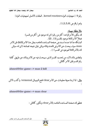 ‫سبحان ال وبحمده سبحان ال العظيم‬                                         ‫الحمد ل رب العالمين‬

        ‫رقم 9 } منهجيات النواه ‪ , kernel routines‬الملفات الصل لمنهجيات النواه {‬


                                                              ‫واهم ارقام هى }8,5,2,1{ .‬


                                                                      ‫ملحظة مهمة:‬
                   ‫قد يكون للمر الواحد اكثر من رقم ) اى انه موجود فى اكثر من قسم (‬
                                               ‫فمثل المر ‪ kill‬موجود بالقسم )1( , )2( .‬
 ‫المشكله هنا اننا عندما نستدعى صفحة المساعده الخاصه بمثل هذا المر )‪ (kill‬فان المر‬
   ‫‪ man‬سوف يبحث عن المر فى قاعدة بياناته وياتى باول نتيجه تصادفه ) اى انه سياتى‬
                                                   ‫لك بالمر ‪ kill‬الموجود فى القسم 1 ( .‬


‫ولتفادى ذلك لبد من تحديد القسم الذى سيبحث فيه عن المر وذلك عن طريق كتابة‬
                                                             ‫رقم القسم قبل المر كالتالى :‬


‫‪ahmed@the-game:~> man 2 kill‬‬



‫مثال : اذا اردنا معرفة معلومات عن المر ‪ clear‬افتح الترمينال ‪ termenal‬واكتب التى‬
                                                                                         ‫:‬


‫‪ahmed@the-game:~> man clear‬‬



                              ‫فتظهر لك صفحة المساعده الخاصه بالمر ‪ clear‬وتكون كالتالى :‬




‫دليل المستخدم العربى فى اوامر لينكس‬           ‫61‬
 