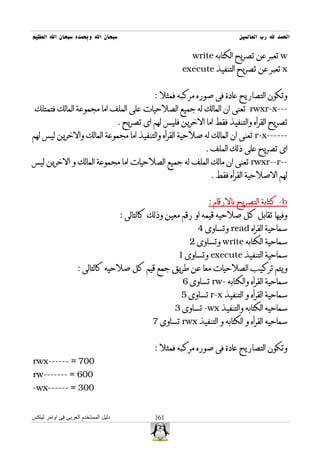 ‫سبحان ال وبحمده سبحان ال العظيم‬                                               ‫الحمد ل رب العالمين‬

                                                              ‫‪ w‬تعبر عن تصريح الكتابه ‪write‬‬
                                                           ‫‪ x‬تعبر عن تصريح التنفيذ ‪execute‬‬


                                                  ‫وتكون التصاريح عادة فى صوره مركبه فمثل :‬
 ‫---‪ rwxr-x‬تعنى ان المالك له جميع الصلحيات على الملف اما مجموعة المالك فتمتلك‬
                                      ‫تصريح القرأه والتنفيذ فقط اما الخرين فليس لهم اى تصريح .‬
‫------‪ r-x‬تعنى ان المالك له صلحية القرأه والتنفيذ اما مجموعة المالك والخرين ليس لهم‬
                                                                   ‫اى تصريح على ذلك الملف .‬
‫--‪ rwxr--r‬تعنى ان مالك الملف له جميع الصلحيات اما مجموعة المالك و الخرين ليس‬
                                                                    ‫لهم الصلحية القرأه فقط .‬


                                                                   ‫‪ -b‬كتابة التصريح بالرقام :‬
                                      ‫وفيها تقابل كل صلحيه قيمه او رقم معين وذلك كالتالى :‬
                                                                ‫سماحية القراه ‪ read‬وتساوى 4‬
                                                             ‫سماحية الكتابه ‪ write‬وتساوى 2‬
                                                         ‫سماحية التنفيذ ‪ execute‬وتساوى 1‬
                    ‫ويتم تركيب الصلحيات معا عن طريق جمع قيم كل صلحيه كالتالى :‬
                                                           ‫سماحية القرأه والكتابه -‪ rw‬تساوى 6‬
                                                          ‫سماحية القرأه و التنفيذ ‪ r-x‬تساوى 5‬
                                                        ‫سماحيه الكتابه والتنفيذ ‪ -wx‬تساوى 3‬
                                                 ‫سماحيه القرأه و الكتابه و التنفيذ ‪ rwx‬تساوى 7‬


                                                  ‫وتكون التصاريح عادة فى صوره مركبه فمثل :‬
‫007 = ------‪rwx‬‬
‫006 = -------‪rw‬‬
‫003 = ------‪-wx‬‬


‫دليل المستخدم العربى فى اوامر لينكس‬               ‫161‬
 