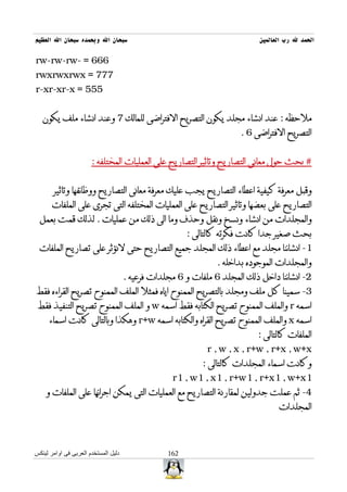 ‫سبحان ال وبحمده سبحان ال العظيم‬                                             ‫الحمد ل رب العالمين‬

‫666 = -‪rw-rw-rw‬‬
‫777 = ‪rwxrwxrwx‬‬
‫555 = ‪r-xr-xr-x‬‬


   ‫ملحظه : عند انشاء مجلد يكون التصريح الفتراضى للمالك 7 وعند انشاء ملف يكون‬
                                                                       ‫التصريح الفتراضى 6 .‬


                       ‫# بحث حول معانى التصاريح وتاثير التصاريح على العمليات المختلفه :‬


       ‫وقبل معرفة كيفية اعطاء التصاريح يجب عليك معرفة معانى التصاريح ووظائفها وتاثير‬
       ‫التصاريح على بعضها وتاثير التصاريح على العمليات المختلفه التى تجرى على الملفات‬
 ‫والمجلدات من انشاء ونسخ ونقل وحذف وما الى ذلك من عمليات . لذلك قمت بعمل‬
                                                        ‫بحث صغير جدا كانت فكرته كالتالى :‬
 ‫1- انشائنا مجلد مع اعطاء ذلك المجلد جميع التصاريح حتى لنؤثر على تصاريح الملفات‬
                                                                ‫والمجلدات الموجوده بداخله .‬
                                      ‫2- انشائنا داخل ذلك المجلد 6 ملفات و 6 مجلدات فرعيه .‬
‫3- سمينا كل ملف ومجلد بالتصريح الممنوح اياه فمثل الملف الممنوح تصريح القراءه فقط‬
 ‫اسمه ‪ r‬والملف الممنوح تصريح الكتابه فقط اسمه ‪ w‬و الملف الممنوح تصريح التنفيذ فقط‬
     ‫اسمه ‪ x‬والملف الممنوح تصريح القراه والكتابه اسمه ‪ r+w‬وهكذا وبالتالى كانت اسماء‬
                                                                           ‫الملفات كالتالى :‬
                                                             ‫‪r , w , x , r+w , r+x , w+x‬‬
                                                            ‫وكانت اسماء المجلدات كالتالى :‬
                                                   ‫1‪r1 , w1 , x1 , r+w1 , r+x1 , w+x‬‬
    ‫4- ثم عملت جدولين لمقارنة التصاريح مع العمليات التى يمكن اجرائها على الملفات و‬
                                                                                  ‫المجلدات‬



‫دليل المستخدم العربى فى اوامر لينكس‬               ‫261‬
 