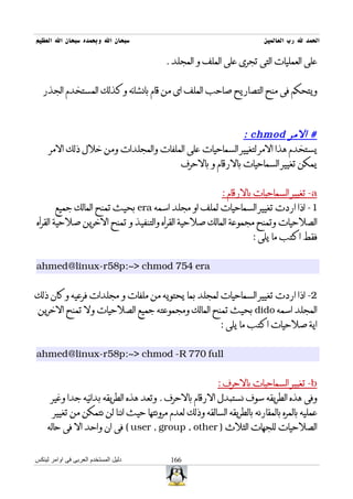 ‫سبحان ال وبحمده سبحان ال العظيم‬                                           ‫الحمد ل رب العالمين‬

                                          ‫على العمليات التى تجرى على الملف و المجلد .‬


   ‫ويتحكم فى منح التصاريح صاحب الملف اى من قام بانشائه وكذلك المستخدم الجذر‬



                                                       ‫# المر ‪: chmod‬‬
     ‫يستخدم هذا المر لتغيير السماحيات على الملفات والمجلدات ومن خلل ذلك المر‬
                                     ‫يمكن تغيير السماحيات بالرقام و بالحرف‬


                                                            ‫‪ -a‬تغيير السماحيات بالرقام :‬
        ‫1- اذا اردت تغيير السماحيات لملف او مجلد اسمه ‪ era‬بحيث تمنح المالك جميع‬
‫الصلحيات وتمنح مجموعة المالك صلحية القرأه والتنفيذ و تمنح الخرين صلحية القرأه‬
                                                                      ‫فقط اكتب ما يلى :‬


‫‪ahmed@linux-r58p:~> chmod 754 era‬‬


‫2- اذا اردت تغيير السماحيات لمجلد بما يحتويه من ملفات و مجلدات فرعيه وكان ذلك‬
 ‫المجلد اسمه ‪ dido‬بحيث تمنح المالك ومجموعته جميع الصلحيات ول تمنح الخرين‬
                                                            ‫اية صلحيات اكتب ما يلى :‬


‫‪ahmed@linux-r58p:~> chmod -R 770 full‬‬


                                                           ‫‪ -b‬تغيير السماحيات بالحرف :‬
      ‫وفى هذه الطريقه سوف نستبدل الرقام بالحرف . وتعد هذه الطريقه بدائيه جدا وغير‬
       ‫عمليه بالمره بالمقارنه بالطريقه السالقه وذلك لعدم مرونتها حيث اننا لن نتمكن من تغيير‬
    ‫الصلحيات للجهات الثلث ) ‪ ( user , group , other‬فى ان واحد ال فى حاله‬


‫دليل المستخدم العربى فى اوامر لينكس‬         ‫661‬
 