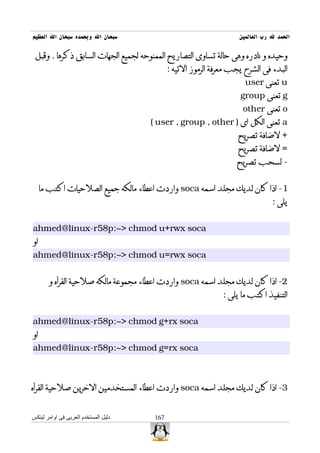‫سبحان ال وبحمده سبحان ال العظيم‬                                     ‫الحمد ل رب العالمين‬

 ‫وحيده و نادره وهى حالة تساوى التصاريح الممنوحه لجميع الجهات السابق ذكرها . وقبل‬
                                             ‫البدء فى الشرح يجب معرفة الرموز التيه :‬
                                                                      ‫‪ u‬تعنى ‪user‬‬
                                                                    ‫‪ g‬تعنى ‪group‬‬
                                                                     ‫‪ o‬تعنى ‪other‬‬
                                      ‫‪ a‬تعنى الكل اى ) ‪( user , group , other‬‬
                                                                    ‫+ لضافة تصريح‬
                                                                    ‫= لضافة تصريح‬
                                                                   ‫- لسحب تصريح‬


     ‫1- اذا كان لديك مجلد اسمه ‪ soca‬واردت اعطاء مالكه جميع الصلحيات اكتب ما‬
                                                                                ‫يلى :‬


‫‪ahmed@linux-r58p:~> chmod u+rwx soca‬‬
‫او‬
‫‪ahmed@linux-r58p:~> chmod u=rwx soca‬‬


       ‫2- اذا كان لديك مجلد اسمه ‪ soca‬واردت اعطاء مجموعة مالكه صلحية القرأه و‬
                                                               ‫التنفيذ اكتب ما يلى :‬


‫‪ahmed@linux-r58p:~> chmod g+rx soca‬‬
‫او‬
‫‪ahmed@linux-r58p:~> chmod g=rx soca‬‬



‫3- اذا كان لديك مجلد اسمه ‪ soca‬واردت اعطاء المستخدمين الخرين صلحية القرأه‬


‫دليل المستخدم العربى فى اوامر لينكس‬    ‫761‬
 