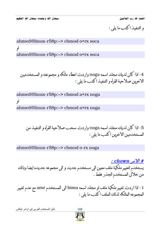 ‫سبحان ال وبحمده سبحان ال العظيم‬                                   ‫الحمد ل رب العالمين‬

                                                           ‫و التنفيذ اكتب ما يلى :‬


‫‪ahmed@linux-r58p:~> chmod o+rx soca‬‬
‫او‬
‫‪ahmed@linux-r58p:~> chmod o=rx soca‬‬



     ‫4- اذا كان لديك مجلد اسمه ‪ noga‬واردت اعطاء مالكه و مجموعته و المستخدمين‬
                                      ‫الخرين صلحية القرأه و التنفيذ اكتب ما يلى :‬


‫‪ahmed@linux-r58p:~> chmod a+rx noga‬‬
‫او‬
‫‪ahmed@linux-r58p:~> chmod a=rx noga‬‬



         ‫5- اذا كان لديك مجلد اسمه ‪ noga‬واردت سحب صلحية القرأه و التنفيذ من‬
                                              ‫المستخدمين الخرين اكتب ما يلى :‬


‫‪ahmed@linux-r58p:~> chmod o-rx noga‬‬


                                                      ‫# المر ‪: chown‬‬
  ‫يستخدم لتغيير ملكية ملف معين الى مستخدم جديد و الى مجموعه جديده ايضا وذلك‬
                                           ‫من خلل المستخدم الجذر فقط .‬


 ‫1- اذا اردت تغيير ملكية ملف او مجلد اسمه ‪ hima‬الى المستخدم ‪ amr‬مع عدم تغيير‬
                                        ‫المجموعه المالكه لذلك الملف اكتب ما يلى :‬


‫دليل المستخدم العربى فى اوامر لينكس‬    ‫861‬
 
