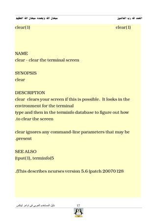 ‫سبحان ال وبحمده سبحان ال العظيم‬                       ‫الحمد ل رب العالمين‬

clear(1)                                             clear(1)




NAME
clear - clear the terminal screen


SYNOPSIS
clear


DESCRIPTION
clear clears your screen if this is possible. It looks in the
environment for the terminal
type and then in the terminfo database to figure out how
.to clear the screen


clear ignores any command-line parameters that may be
.present


SEE ALSO
(tput(1), terminfo(5


.(This describes ncurses version 5.6 (patch 20070128




‫دليل المستخدم العربى فى اوامر لينكس‬   17
 