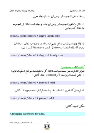 ‫سبحان ال وبحمده سبحان ال العظيم‬                                             ‫الحمد ل رب العالمين‬

                                  ‫يستخدم لتغيير المجموعه التى ينتمى اليها ملف او مجلد معين .‬


     ‫1- اذا اردت تغيير المجموعه التى ينتمى اليها ملف او مجلد اسمه ‪ bibo‬الى المجموعه‬
                                                                    ‫‪ family‬اكتب ما يلى :‬


‫‪conan:/home/ahmed # chgrp family bibo‬‬


      ‫2- اذا اردت تغيير المجموعه التى ينتمى اليه مجلد بما يحتويه من ملفات و مجلدات‬
                 ‫فرعيه وكان ذلك المجلد اسمه ‪ zizo‬الى المجموعه ‪ family‬اكتب ما يلى :‬


‫‪conan:/home/ahmed # chgrp -R family zizo‬‬



                                                         ‫كيفية انشاء مستخدم :‬
  ‫لنفرض انك تريد عمل مستخدم اسمه ‪ adel‬كل ما عليك فعله هو اتباع الخطوات التاليه :‬
                             ‫1- انشئ المستخدم بواسطة المر ‪ useradd‬وذلك كالتالى :‬


‫‪conan:/home/ahmed # useradd adel‬‬


      ‫2- قم بعمل كلمة مرور لذلك المستخدم باستخدام المر ‪ passwd‬وذلك كالتالى :‬


‫‪conan:/home/ahmed # passwd adel‬‬


                                                                      ‫فتكون النتيجه كالتالى :‬


 ‫.‪Changing password for adel‬‬


‫دليل المستخدم العربى فى اوامر لينكس‬             ‫071‬
 