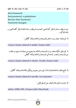 ‫سبحان ال وبحمده سبحان ال العظيم‬                                       ‫الحمد ل رب العالمين‬

‫:‪New Password‬‬
‫‪Bad password: a palindrome‬‬
‫:‪Reenter New Password‬‬
‫.‪Password changed‬‬


‫حيث يطلب منك ادخال كمة المرور الجديده ثم يطلب منك اعادة ادخال كلمة المرور و‬
                                                                        ‫ذلك للتاكيد .‬


                              ‫3- قم بانشاء مجلد بيت خاص بالمستخدم ‪ adel‬وذلك كالتالى :‬


‫‪conan:/home/ahmed # mkdir /home/adel‬‬


  ‫4- قم بنقل ملكية مجلد بيت المستخدم ‪ adel‬بما يحويه من مجلدات فرعيه و ملفات‬
                              ‫من المستخدم الجذر ‪ root‬الى المستخدم ‪ adel‬وذلك كالتالى :‬


‫‪conan:/home/ahmed # chown -R adel /home/adel‬‬



   ‫5- افتح الملف ‪ /etc/passwd‬باى محرر نصوص وليكن ‪ mcedit‬وذلك كالتالى :‬


‫‪conan:/home/ahmed # mcedit /etc/passwd‬‬


                                             ‫6- ابحث داخل ذلك الملف عن السطر التالى :‬


‫‪adel:x:1006:100::/home/adel:/bin/bash‬‬



‫دليل المستخدم العربى فى اوامر لينكس‬           ‫171‬
 