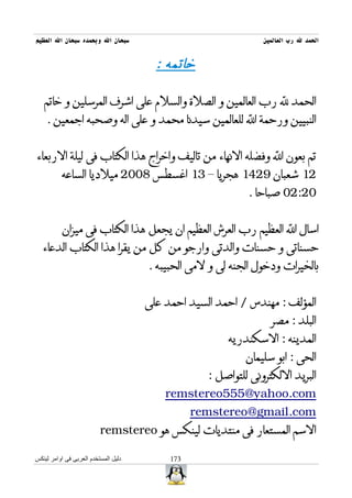 ‫سبحان ال وبحمده سبحان ال العظيم‬                                 ‫الحمد ل رب العالمين‬


                                        ‫خاتمه :‬

   ‫الحمد ل رب العالمين و الصلة والسلم على اشرف المرسلين و خاتم‬
    ‫النبيين ورحمة ال للعالمين سيدنا محمد و على اله وصحبه اجمعين .‬


‫تم بعون ال وفضله النهاء من تاليف واخراج هذا الكتاب فى ليلة الربعاء‬
          ‫21 شعبان 9241 هجريا – 31 اغسطس 8002 ميلديا الساعه‬
                                                            ‫02:20 صباحا .‬


           ‫اسال ال العظيم رب العرش العظيم ان يجعل هذا الكتاب فى ميزان‬
  ‫حسناتى و حسنات والدتى وارجو من كل من يقرا هذا الكتاب الدعاء‬
                                      ‫بالخيرات ودخول الجنه لى و لمى الحبيبه .‬


                                      ‫المؤلف : مهندس / احمد السيد احمد على‬
                                                                  ‫البلد : مصر‬
                                                        ‫المدينه : السكندريه‬
                                                            ‫الحى : ابو سليمان‬
                                                   ‫البريد اللكترونى للتواصل :‬
                                          ‫‪remstereo555@yahoo.com‬‬
                                                 ‫‪remstereo@gmail.com‬‬
                          ‫السم المستعار فى منتديات لينكس هو ‪remstereo‬‬

‫دليل المستخدم العربى فى اوامر لينكس‬        ‫371‬
 