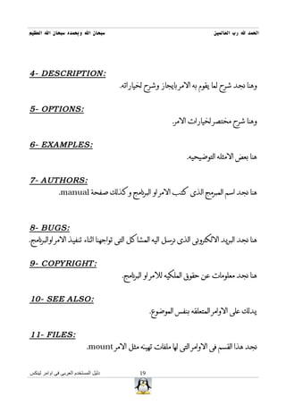 ‫سبحان ال وبحمده سبحان ال العظيم‬                                           ‫الحمد ل رب العالمين‬




‫:‪4- DESCRIPTION‬‬
                                       ‫وهنا نجد شرح لما يقوم به المر بايجاز وشرح لخياراته.‬


‫:‪5- OPTIONS‬‬
                                                           ‫وهنا شرح مختصر لخيارات المر.‬


‫:‪6- EXAMPLES‬‬
                                                                ‫هنا بعض المثله التوضيحيه.‬


‫:‪7- AUTHORS‬‬
      ‫هنا نجد اسم المبرمج الذى كتب المر او البرنامج وكذلك صفحة ‪.manual‬‬



‫:‪8- BUGS‬‬
‫هنا نجد البريد اللكترونى الذى نرسل اليه المشاكل التى تواجهنا اثناء تنفيذ المر اوالبرنامج.‬


‫:‪9- COPYRIGHT‬‬
                                        ‫هنا نجد معلومات عن حقوق الملكيه للمر او البرنامج.‬


‫:‪10- SEE ALSO‬‬
                                                   ‫يدلك على الوامر المتعلقه بنفس الموضوع.‬


‫:‪11- F IL ES‬‬
                            ‫نجد هذا القسم فى الوامر التى لها ملفات تهيئه مثل المر ‪.mount‬‬


‫دليل المستخدم العربى فى اوامر لينكس‬           ‫91‬
 