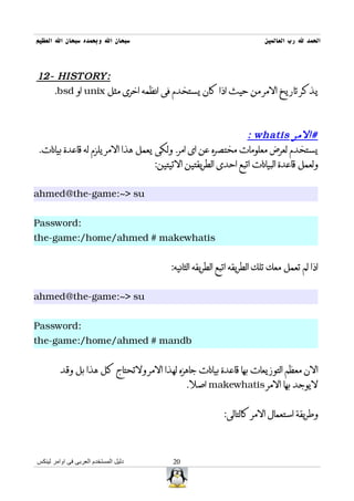 ‫سبحان ال وبحمده سبحان ال العظيم‬                                        ‫الحمد ل رب العالمين‬



‫:‪12- HISTORY‬‬
   ‫يذكر تاريخ المر من حيث اذا كان يستخدم فى انظمه اخرى مثل ‪ unix‬او ‪.bsd‬‬



                                                               ‫#المر ‪: whatis‬‬
‫يستخدم لعرض معلومات مختصره عن اى امر. ولكى يعمل هذا المر يلزم له قاعدة بيانات.‬
                                    ‫ولعمل قاعدة البيانات اتبع احدى الطريقتين التيتين:‬


‫‪ahmed@the-game:~> su‬‬


‫:‪Password‬‬
‫‪the-game:/home/ahmed # makewhatis‬‬


                                        ‫اذا لم تعمل معك تلك الطريقه اتبع الطريقه الثانيه:‬


‫‪ahmed@the-game:~> su‬‬


‫:‪Password‬‬
‫‪the-game:/home/ahmed # mandb‬‬


         ‫الن معظم التوزيعات بها قاعدة بيانات جاهزه لهذا المر ولتحتاج كل هذا بل وقد‬
                                             ‫ليوجد بها المر ‪ makewhatis‬اصل.‬


                                                         ‫وطريقة استعمال المر كالتالى:‬



‫دليل المستخدم العربى فى اوامر لينكس‬     ‫02‬
 