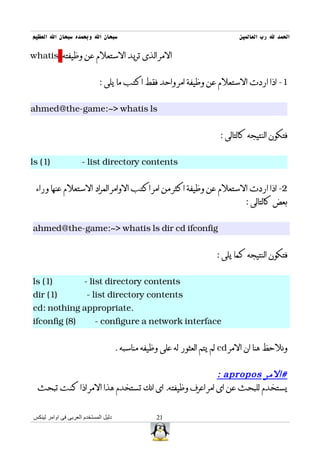 ‫سبحان ال وبحمده سبحان ال العظيم‬                                               ‫الحمد ل رب العالمين‬

‫المر الذى تريد الستعلم عن وظيفته ‪whatis‬‬


                             ‫1- اذا اردت الستعلم عن وظيفة امر واحد فقط اكتب ما يلى :‬


‫‪ahmed@the-game:~> whatis ls‬‬


                                                                        ‫فتكون النتيجه كالتالى :‬


‫)1( ‪ls‬‬               ‫‪- list directory contents‬‬


 ‫2- اذا اردت الستعلم عن وظيفة اكثر من امر اكتب الوامر المراد الستعلم عنها وراء‬
                                                                                ‫بعض كالتالى :‬


‫‪ahmed@the-game:~> whatis ls dir cd ifconfig‬‬


                                                                       ‫فتكون النتيجه كما يلى :‬


‫)1( ‪ls‬‬                ‫‪- list directory contents‬‬
‫)1( ‪dir‬‬                ‫‪- list directory contents‬‬
‫.‪cd: nothing appropriate‬‬
‫)8( ‪ifconfig‬‬               ‫‪- configure a network interface‬‬


                                      ‫ونلحظ هنا ان المر ‪ cd‬لم يتم العثور له على وظيفه مناسبه .‬


                                                       ‫#المر ‪: apropos‬‬
  ‫يستخدم للبحث عن اى امر اعرف وظيفته. اى انك تستخدم هذا المر اذا كنت تبحث‬


‫دليل المستخدم العربى فى اوامر لينكس‬                ‫12‬
 