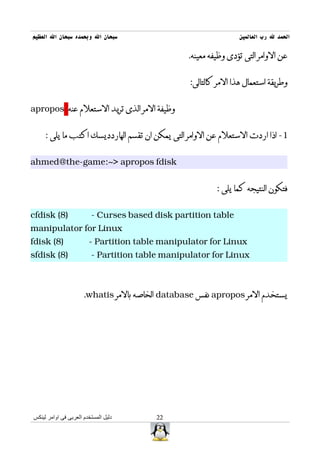 ‫سبحان ال وبحمده سبحان ال العظيم‬                                  ‫الحمد ل رب العالمين‬

                                                 ‫عن الوامر التى تؤدى وظيفه معينه.‬


                                                 ‫وطريقة استعمال هذا المر كالتالى:‬


‫وظيفة المر الذى تريد الستعلم عنه ‪apropos‬‬


     ‫1- اذا اردت الستعلم عن الوامر التى يمكن ان تقسم الهاردديسك اكتب ما يلى :‬


‫‪ahmed@the-game:~> apropos fdisk‬‬


                                                          ‫فتكون النتيجه كما يلى :‬


‫)8( ‪cfdisk‬‬               ‫‪- Curses based disk partition table‬‬
‫‪manipulator for Linux‬‬
‫)8( ‪fdisk‬‬               ‫‪- Partition table manipulator for Linux‬‬
‫)8( ‪sfdisk‬‬               ‫‪- Partition table manipulator for Linux‬‬



                      ‫يستخدم المر ‪ apropos‬نفس ‪ database‬الخاصه بالمر ‪.whatis‬‬




‫دليل المستخدم العربى فى اوامر لينكس‬      ‫22‬
 