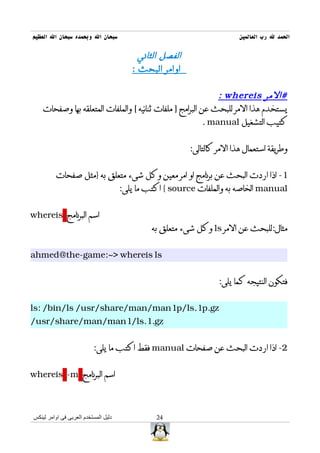 ‫سبحان ال وبحمده سبحان ال العظيم‬                                           ‫الحمد ل رب العالمين‬

                                           ‫الفصل الثاني‬
                                         ‫اوامر البحث :‬


                                                               ‫#المر ‪: whereis‬‬
    ‫يستخدم هذا المر للبحث عن البرامج ] ملفات ثنائيه [ والملفات المتعلقه بها وصفحات‬
                                                           ‫كتيب التشغيل ‪. manual‬‬


                                                          ‫وطريقة استعمال هذا المر كالتالى:‬


          ‫1- اذا اردت البحث عن برنامج او امر معين وكل شىء متعلق به }مثل صفحات‬
                                      ‫‪ manual‬الخاصه به والملفات ‪ { source‬اكتب ما يلى:‬


‫اسم البرنامج ‪whereis‬‬
                                               ‫مثال:للبحث عن المر ‪ ls‬وكل شىء متعلق به‬


‫‪ahmed@the-game:~> whereis ls‬‬


                                                                   ‫فتكون النتيجه كما يلى:‬


‫‪ls: /bin/ls /usr/share/man/man1p/ls.1p.gz‬‬
‫‪/usr/share/man/man1/ls.1.gz‬‬


                          ‫2- اذا اردت البحث عن صفحات ‪ manual‬فقط اكتب ما يلى:‬


‫اسم البرنامج ‪whereis -m‬‬



‫دليل المستخدم العربى فى اوامر لينكس‬             ‫42‬
 