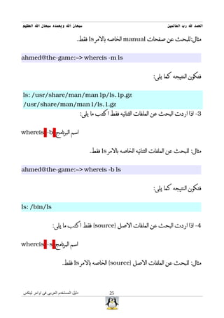 ‫سبحان ال وبحمده سبحان ال العظيم‬                                               ‫الحمد ل رب العالمين‬

                                 ‫مثال:للبحث عن صفحات ‪ manual‬الخاصه بالمر ‪ ls‬فقط.‬


‫‪ahmed@the-game:~> whereis -m ls‬‬


                                                                       ‫فتكون النتيجه كما يلى:‬


‫‪ls: /usr/share/man/man1p/ls.1p.gz‬‬
‫‪/usr/share/man/man1/ls.1.gz‬‬
                                      ‫3- اذا اردت البحث عن الملفات الثنائيه فقط اكتب ما يلى:‬


‫اسم البرنامج ‪whereis -b‬‬


                                          ‫مثال: للبحث عن الملفات الثنائيه الخاصه بالمر ‪ ls‬فقط.‬


‫‪ahmed@the-game:~> whereis -b ls‬‬


                                                                       ‫فتكون النتيجه كما يلى:‬


‫‪ls: /bin/ls‬‬


                  ‫4- اذا اردت البحث عن الملفات الصل }‪ {source‬فقط اكتب ما يلى:‬


‫اسم البرنامج ‪whereis -s‬‬


                        ‫مثال: للبحث عن الملفات الصل }‪ {source‬الخاصه بالمر ‪ ls‬فقط.‬



‫دليل المستخدم العربى فى اوامر لينكس‬                ‫52‬
 
