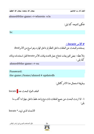‫سبحان ال وبحمده سبحان ال العظيم‬                                  ‫الحمد ل رب العالمين‬

‫‪ahmed@the-game:~> whereis -s ls‬‬


                                                          ‫فتكون النتيجه كما يلى:‬


‫:‪ls‬‬



                                                               ‫# المر ‪: locate‬‬
      ‫يستخدم للبحث عن الملفات داخل النظام او داخل الهارد وهو اسرع من المر ‪.find‬‬


‫ملحظه : بعض التوزيعات تحتاج عمل قاعدة بيانات للمر ‪ locate‬قبل استخدامه وذلك‬
                                                                        ‫كما يلى :‬
‫‪ahmed@the-game:~> su‬‬


‫:‪Password‬‬
‫‪the-game:/home/ahmed # updatedb‬‬


                                                 ‫وطريقة استعمال هذا المر كالتالى:‬


‫الملف المراد البحث عنه ‪locate‬‬


   ‫1- اذا اردت البحث عن جميع الملفات ذات نوع واحد فقط داخل جهازك اكتب ما‬
                                                                              ‫يلى:‬


‫المتداد الذى تريد.* ‪locate‬‬



‫دليل المستخدم العربى فى اوامر لينكس‬    ‫62‬
 