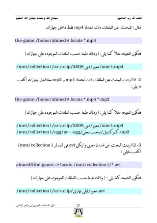 ‫سبحان ال وبحمده سبحان ال العظيم‬                                   ‫الحمد ل رب العالمين‬

                          ‫مثال : للبحث عن الملفات ذات امتداد 4‪ mp‬فقط داخل جهازك.‬


‫4‪the-game:/home/ahmed # locate *.mp‬‬


       ‫فتكون النتيجه مثل كما يلى: } وذلك طبعا حسب الملفات الموجوده على جهازك {‬


‫4‪/amr1.mp‬عمرو/دبى 8002/‪/mnt/collection1/ar v.clip‬‬


 ‫2- اذا اردت البحث عن الملفات ذات امتداد 4‪ mp‬و 2‪ mp‬معاداخل جهازك اكتب‬
                                                                            ‫ما يلى:‬


‫2‪the-game:/home/ahmed # locate *.mp4 *.mp‬‬


       ‫فتكون النتيجه مثل كما يلى: } وذلك طبعا حسب الملفات الموجوده على جهازك {‬


‫4‪/amr1.mp‬عمرو/دبى 8002/‪/mnt/collection1/ar v.clip‬‬
‫2‪.mp‬كــوكــتيل/بنحب بعض/‪/mnt/collection1/ogg/ar---ogg‬‬


 ‫3- اذا اردت البحث عن امتداد معين و ليكن ‪ avi‬فى المسار 1‪/mnt/collection‬‬
                                                                    ‫اكتب مايلى :‬


‫‪ahmed@the-game:~> locate /mnt/collection1/*.avi‬‬


             ‫فتكون النتيجه كما يلى : } وذلك طبعا حسب الملفات الموجوده على جهازك {‬


‫‪.avi‬عمرو/ليلى نهارى/‪/mnt/collection1/ar v.clip‬‬


‫دليل المستخدم العربى فى اوامر لينكس‬        ‫72‬
 