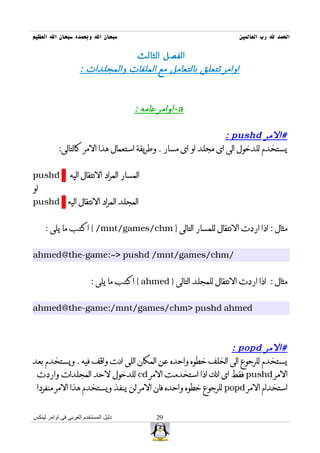 ‫سبحان ال وبحمده سبحان ال العظيم‬                                        ‫الحمد ل رب العالمين‬

                                         ‫الفصل الثالث‬
                    ‫اوامر تتعلق بالتعامل مع الملفات والمجلدات :‬



                                        ‫‪- a‬اوامر عامه :‬

                                                                 ‫#المر ‪: pushd‬‬
           ‫يستخدم للدخول الى اى مجلد او اى مسار . وطريقة استعمال هذا المر كالتالى:‬


‫‪pushd‬‬           ‫المسار المراد النتقال اليه‬
‫او‬
‫المجلد المراد النتقال اليه ‪pushd‬‬


     ‫مثال : اذا اردت النتقال للمسار التالى } ‪ { /mnt/games/chm‬اكتب ما يلى :‬


‫/‪ahmed@the-game:~> pushd /mnt/games/chm‬‬


                         ‫مثال : اذا اردت النتقال للمجلد التالى } ‪ { ahmed‬اكتب ما يلى :‬


‫‪ahmed@the-game:/mnt/games/chm> pushd ahmed‬‬



                                                             ‫#المر ‪: popd‬‬
‫يستخدم للرجوع الى الخلف خطوه واحده عن المكان اللى انت واقف فيه . ويستخدم بعد‬
 ‫المر ‪ pushd‬فقط اى انك اذا استخدمت المر ‪ cd‬للدخول لحد المجلدات واردت‬
 ‫استخدام المر ‪ popd‬للرجوع خطوه واحده فان المر لن ينفذ ويستخدم هذا المر منفردا‬


‫دليل المستخدم العربى فى اوامر لينكس‬           ‫92‬
 
