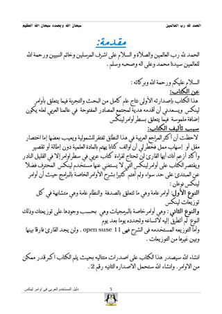 ‫سبحان ال وبحمده سبحان ال العظيم‬                                           ‫الحمد ل رب العالمين‬


                                         ‫مقدمة:‬
  ‫الحمد ل رب العالمين والصلة و السلم على اشرف المرسلين وخاتم النبيين ورحمة ال‬
                                              ‫للعالمين سيدنا محمد وعلى اله وصحبه وسلم .‬


                                                         ‫السلم عليكم ورحمة ال وبركاته :‬
                                                                           ‫عن الكتاب:‬
       ‫هذا الكتاب بإصدارته الولى نتاج عام كامل من البحث والتجربة فيما يتعلق بأوامر‬
 ‫لينكس ويسعدني أن أقدمه هدية لمجتمع المصادر المفتوحة في عالمنا العربي لعله يكون‬
                                                ‫إضافة ملموسة فيما يتعلق بسطر أوامر لينكس‬
                                                                 ‫سبب تأليف الكتاب:‬
 ‫لحظت أن أكثر المراجع العربية في هذا النطاق تفتقر للشمولية ويعيب بعضها إما اختصار‬
     ‫مقل أو إسهاب ممل فخطر لي أن اوالف كتابا يهتم بالمادة العلمية دون إطالة أو تقصير‬
‫وأكاد أزعم أنك أيها القارئ لن تحتاج لقراءة كتاب عربي في سطر اوامر إل في القليل النادر‬
 ‫ويقتصر الكتاب على أوامر لينكس التي ل يستغني عنها مستخدم لينكس المحترف فضل‬
   ‫عن المبتدئ على حد سواء ولم أهتم كثيرا بشرح الوامر الخاصة بالبرامج حيث أن أوامر‬
                                                                           ‫لينكس نوعان :‬
       ‫النوع الول: أوامر عامة وهي ما تتعلق بالصدفة والنظام عامة وهي متشابهة في كل‬
                                                                          ‫توزيعات لينكس‬
‫والنوع الثاني : وهي أوامر خاصة بالبرمجيات وهي بحسب وجودها على توزيعتك وذلك‬
                                            ‫النوع لم أتطرق إليه لتساعه وتجدده يوما بعد يوم‬
 ‫وأما التوزيعه المستخدمه فى الشرح فهى 11 ‪ . open suse‬ولن يجد القارئ فارقا بينها‬
                                                                ‫وبين غيرها من التوزيعات .‬


‫انشاء ال سيصدر هذا الكتاب على اصدرات متتاليه بحيث يلم الكتاب اكبر قدر ممكن‬
                                      ‫من الوامر . وانشاء ال ستحمل الصداره الثانيه رقم 2 .‬


‫دليل المستخدم العربى فى اوامر لينكس‬             ‫3‬
 