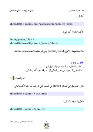 ‫سبحان ال وبحمده سبحان ال العظيم‬                                       ‫الحمد ل رب العالمين‬

                                                                              ‫كالتالى :‬


‫‪ahmed@the-game:/mnt/games/chm/ahmed> popd‬‬


                                                               ‫فتكون النتيجه كما يلى :‬


‫~ ‪/mnt/games/chm‬‬
‫>‪ahmed@linux-r58p:/mnt/games/chm‬‬


      ‫ملحظة مهمة : المران ‪ popd‬و ‪ pushd‬ليس لهم صفحات مساعده ‪. manual‬‬



                                                                        ‫#المر ‪: cd‬‬
                                          ‫يستخدم للتنقل بين المجلدات والدخول اليها .‬
                       ‫1- للدخول الى مجلد فى نفس المكان اللى انا واقف فيه اكتب التى :‬


‫اسم المجلد ‪cd‬‬


      ‫مثال : للدخول الى المجلد ‪ ahmed‬فى المسار اللى انا واقف فيه حاليا اكتب التالى:‬


‫‪ahmed@the-game:~> cd ahmed‬‬


                                                               ‫فتكون النتيجه كما يلى :‬


‫>‪ahmed@the-game:~/ahmed‬‬



‫دليل المستخدم العربى فى اوامر لينكس‬         ‫03‬
 