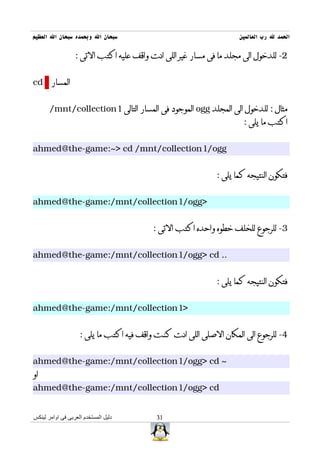 ‫سبحان ال وبحمده سبحان ال العظيم‬                                    ‫الحمد ل رب العالمين‬

                  ‫2- للدخول الى مجلد ما فى مسار غير اللى انت واقف عليه اكتب التى :‬


‫المسار ‪cd‬‬


       ‫مثال : للدخول الى المجلد ‪ ogg‬الموجود فى المسار التالى 1‪/mnt/collection‬‬
                                                                    ‫اكتب ما يلى :‬


‫‪ahmed@the-game:~> cd /mnt/collection1/ogg‬‬


                                                            ‫فتكون النتيجه كما يلى :‬


‫>‪ahmed@the-game:/mnt/collection1/ogg‬‬


                                         ‫3- للرجوع للخلف خطوه واحده اكتب التى :‬


‫.. ‪ahmed@the-game:/mnt/collection1/ogg> cd‬‬


                                                            ‫فتكون النتيجه كما يلى :‬


‫>1‪ahmed@the-game:/mnt/collection‬‬


                    ‫4- للرجوع الى المكان الصلى اللى انت كنت واقف فيه اكتب ما يلى :‬


‫~ ‪ahmed@the-game:/mnt/collection1/ogg> cd‬‬
‫او‬
‫‪ahmed@the-game:/mnt/collection1/ogg> cd‬‬


‫دليل المستخدم العربى فى اوامر لينكس‬       ‫13‬
 