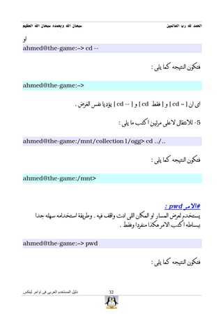 ‫سبحان ال وبحمده سبحان ال العظيم‬                                          ‫الحمد ل رب العالمين‬

‫او‬
‫-- ‪ahmed@the-game:~> cd‬‬


                                                                  ‫فتكون النتيجه كما يلى :‬


‫>~:‪ahmed@the-game‬‬


                                ‫اى ان ] ~ ‪ [ cd‬و ] فقط ‪ [ cd‬و ] -- ‪ [ cd‬يؤديا نفس الغرض .‬


                                                    ‫5- للنتقال لعلى مرتين اكتب ما يلى :‬


‫../.. ‪ahmed@the-game:/mnt/collection1/ogg> cd‬‬


                                                                  ‫فتكون النتيجه كما يلى :‬


‫>‪ahmed@the-game:/mnt‬‬



                                                                 ‫#المر ‪: pwd‬‬
       ‫يستخدم لعرض المسار او المكان اللى انت واقف فيه . وطريقة استخدامه سهله جدا‬
                                           ‫ببساطه اكتب المر هكذا منفردا وفقط .‬


‫‪ahmed@the-game:~> pwd‬‬


                                                                  ‫فتكون النتيجه كما يلى :‬



‫دليل المستخدم العربى فى اوامر لينكس‬            ‫23‬
 