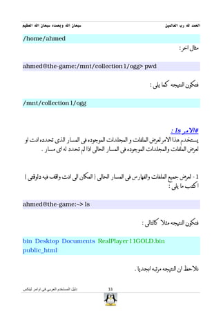 ‫سبحان ال وبحمده سبحان ال العظيم‬                                   ‫الحمد ل رب العالمين‬

‫‪/home/ahmed‬‬
                                                                         ‫مثال اخر :‬


‫‪ahmed@the-game:/mnt/collection1/ogg> pwd‬‬


                                                           ‫فتكون النتيجه كما يلى :‬


‫‪/mnt/collection1/ogg‬‬



                                                                      ‫#المر ‪: ls‬‬
 ‫يستخدم هذا المر لعرض الملفات و المجلدات الموجوده فى المسار الذى تحدده انت او‬
         ‫لعرض الملفات والمجلدات الموجوده فى المسار الحالى اذا لم تحدد له اى مسار .‬



 ‫1- لعرض جميع الملفات والفهارس فى المسار الحالى } المكان الى انت واقف فيه دلوقتى {‬
                                                                   ‫اكتب ما يلى :‬


‫‪ahmed@the-game:~> ls‬‬


                                                       ‫فتكون النتيجه مثل كالتالى :‬


‫‪bin Desktop Documents RealPlayer11GOLD.bin‬‬
‫‪public_html‬‬


                                                    ‫نلحظ ان النتيجه مرتبه ابجديا .‬


‫دليل المستخدم العربى فى اوامر لينكس‬    ‫33‬
 