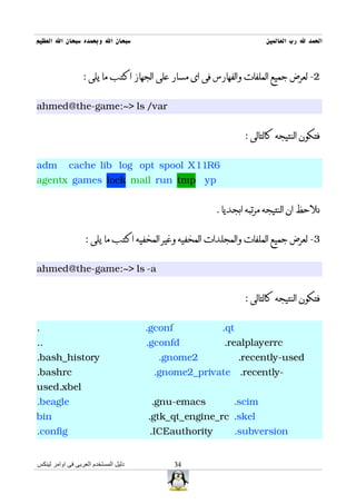 ‫سبحان ال وبحمده سبحان ال العظيم‬                                      ‫الحمد ل رب العالمين‬



                  : ‫2- لعرض جميع الملفات والفهارس فى اى مسار على الجهاز اكتب ما يلى‬


ahmed@the-game:~> ls /var


                                                               : ‫فتكون النتيجه كالتالى‬


adm         cache lib log opt spool X11R6
agentx games lock mail run tmp yp


                                                       . ‫نلحظ ان النتيجه مرتبه ابجديا‬


                   : ‫3- لعرض جميع الملفات والمجلدات المخفيه وغير المخفيه اكتب ما يلى‬


ahmed@the-game:~> ls -a


                                                               : ‫فتكون النتيجه كالتالى‬


.                                     .gconf            .qt
..                                    .gconfd            .realplayerrc
.bash_history                           .gnome2               .recently-used
.bashrc                                .gnome2_private .recently-
used.xbel
.beagle                                .gnu-emacs           .scim
bin                                   .gtk_qt_engine_rc .skel
.config                               .ICEauthority         .subversion


‫دليل المستخدم العربى فى اوامر لينكس‬            34
 