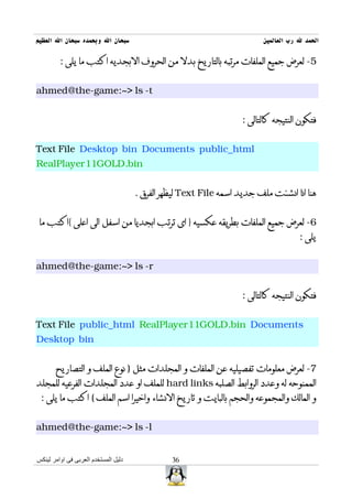‫سبحان ال وبحمده سبحان ال العظيم‬                                           ‫الحمد ل رب العالمين‬

         ‫5- لعرض جميع الملفات مرتبه بالتاريخ بدل من الحروف البجديه اكتب ما يلى :‬


‫‪ahmed@the-game:~> ls -t‬‬


                                                                    ‫فتكون النتيجه كالتالى :‬


‫‪Text File Desktop bin Documents public_html‬‬
‫‪RealPlayer11GOLD.bin‬‬


                                      ‫هنا انا انشئت ملف جديد اسمه ‪ Text File‬ليظهر الفرق .‬


 ‫6- لعرض جميع الملفات بطريقه عكسيه } اى ترتب ابجديا من اسفل الى اعلى {اكتب ما‬
                                                                                      ‫يلى :‬


‫‪ahmed@the-game:~> ls -r‬‬


                                                                    ‫فتكون النتيجه كالتالى :‬


‫‪Text File public_html RealPlayer11GOLD.bin Documents‬‬
‫‪Desktop bin‬‬


       ‫7- لعرض معلومات تفصيليه عن الملفات و المجلدات مثل ) نوع الملف و التصاريح‬
‫الممنوحه له وعدد الروابط الصلبه ‪ hard links‬للملف او عدد المجلدات الفرعيه للمجلد‬
 ‫و المالك والمجموعه والحجم بالبايت و تاريخ النشاء واخيرا اسم الملف ( اكتب ما يلى :‬


‫‪ahmed@the-game:~> ls -l‬‬


‫دليل المستخدم العربى فى اوامر لينكس‬             ‫63‬
 