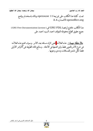 ‫سبحان ال وبحمده سبحان ال العظيم‬                                           ‫الحمد ل رب العالمين‬

            ‫تمت كتابة هذا الكتاب على توزيعة 11 ‪ opensuse‬وذلك باستخدام برنامج‬
                                                          ‫‪ openoffice.org‬الصداره 4.2‬


 ‫‪ GNU FDL‬اى ) ‪( GNU Free Documentation License‬‬                    ‫هذا الكتاب خاضع لرخصة‬
                                      ‫جميع حقوق الطبع محفوظه للمؤلف احمد السيد احمد على‬



  ‫ملحظة مهمة : هذه العلمه تعنى اترك مسافه بعد المر . وسوف اضع هذه العلمه‬
  ‫فى شرح المر بالعربى فقط ولن اضعها فى المثله . وساتبع تلك الطريقه فى الوامر الولى‬
                                                     ‫فقط لكى تشعر بالمسافات ومدى وجوبها .‬




‫دليل المستخدم العربى فى اوامر لينكس‬              ‫4‬
 
