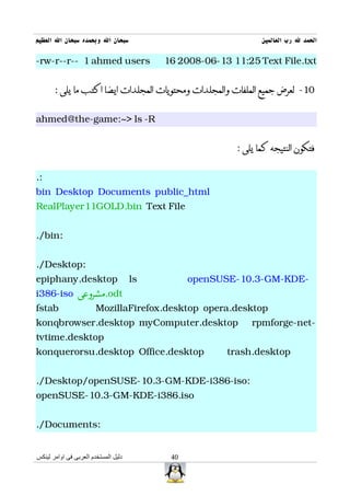 ‫سبحان ال وبحمده سبحان ال العظيم‬                                  ‫الحمد ل رب العالمين‬

-rw-r--r-- 1 ahmed users                   16 2008-06-13 11:25 Text File.txt


       : ‫01- لعرض جميع الملفات والمجلدات ومحتويات المجلدات ايضا اكتب ما يلى‬


ahmed@the-game:~> ls -R


                                                          : ‫فتكون النتيجه كما يلى‬


.:
bin Desktop Documents public_html
RealPlayer11GOLD.bin Text File


./bin:


./Desktop:
epiphany.desktop                      ls         openSUSE-10.3-GM-KDE-
i386-iso ‫.مشروعى‬odt
fstab                   MozillaFirefox.desktop opera.desktop
konqbrowser.desktop myComputer.desktop                        rpmforge-net-
tvtime.desktop
konquerorsu.desktop Office.desktop                      trash.desktop


./Desktop/openSUSE-10.3-GM-KDE-i386-iso:
openSUSE-10.3-GM-KDE-i386.iso


./Documents:


‫دليل المستخدم العربى فى اوامر لينكس‬         40
 