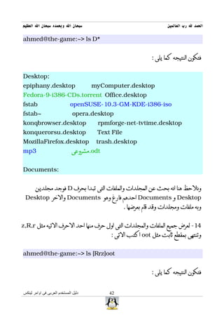‫سبحان ال وبحمده سبحان ال العظيم‬                                       ‫الحمد ل رب العالمين‬

ahmed@the-game:~> ls D*


                                                               : ‫فتكون النتيجه كما يلى‬


Desktop:
epiphany.desktop                      myComputer.desktop
Fedora-9-i386-CDs.torrent Office.desktop
fstab                        openSUSE-10.3-GM-KDE-i386-iso
fstab~                         opera.desktop
konqbrowser.desktop                    rpmforge-net-tvtime.desktop
konquerorsu.desktop                    Text File
MozillaFirefox.desktop                 trash.desktop
mp3                           ‫.مشروعى‬odt


Documents:


       ‫ فوجد مجلدين‬D ‫ونلحظ هنا انه بحث عن المجلدات والملفات التى تبدا بحرف‬
 Desktop ‫ والخر‬Documents ‫ احدهم فارغ وهو‬Documents ‫ و‬Desktop
                                                   . ‫وبه ملفات ومجلدات وقد قام بعرضها‬


z,R,r ‫41- لعرض جميع الملفات والمجلدات التى اول حرف منها احد الحرف التيه مثل‬
                                           : ‫ اكتب التى‬oot ‫وتنتهى بمقطع ثابت مثل‬


ahmed@the-game:~> ls [Rrz]oot


                                                               : ‫فتكون النتيجه كما يلى‬


‫دليل المستخدم العربى فى اوامر لينكس‬        42
 