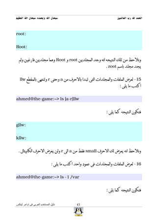 ‫سبحان ال وبحمده سبحان ال العظيم‬                                       ‫الحمد ل رب العالمين‬



‫:‪root‬‬


‫:‪Root‬‬


  ‫ونلحظ من تلك النتيجه انه وجد المجلدين ‪ root‬و ‪ Root‬وهما مجلدين فارغين ولم‬
                                                               ‫يجد مجلد باسم ‪. zoot‬‬


  ‫51- لعرض الملفات والمجلدات التى تبدا بالحرف من ‪ a‬وحتى ‪ r‬وتنتهى بالمقطع ‪llw‬‬
                                                                       ‫اكتب ما يلى :‬


‫‪ahmed@the-game:~> ls [a-r]llw‬‬


                                                               ‫فتكون النتيجه كما يلى :‬


‫:‪gllw‬‬


‫:‪kllw‬‬


 ‫ونلحظ انه يعرض لك الحرف ‪ small‬فقط من ‪ a‬الى ‪ r‬ولن يعرض الحرف الكابيتال .‬


                               ‫61- لعرض الملفات والمجلدات فى عمود واحد اكتب ما يلى :‬


‫‪ahmed@the-game:~> ls -1 /var‬‬


                                                               ‫فتكون النتيجه كما يلى :‬


‫دليل المستخدم العربى فى اوامر لينكس‬           ‫34‬
 