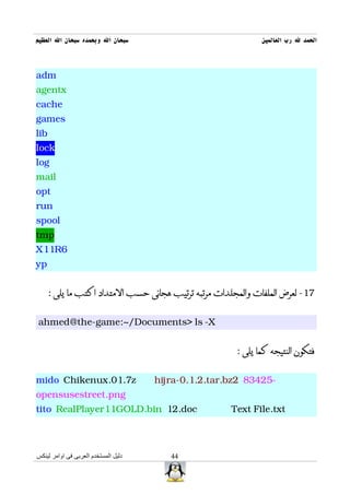 ‫سبحان ال وبحمده سبحان ال العظيم‬                               ‫الحمد ل رب العالمين‬



adm
agentx
cache
games
lib
lock
log
mail
opt
run
spool
tmp
X11R6
yp


      : ‫71- لعرض الملفات والمجلدات مرتبه ترتيب هجائى حسب المتداد اكتب ما يلى‬


ahmed@the-game:~/Documents> ls -X


                                                       : ‫فتكون النتيجه كما يلى‬


mido Chikenux.01.7z                   hijra-0.1.2.tar.bz2 83425-
opensusestreet.png
tito RealPlayer11GOLD.bin 12.doc                      Text File.txt



‫دليل المستخدم العربى فى اوامر لينكس‬      44
 