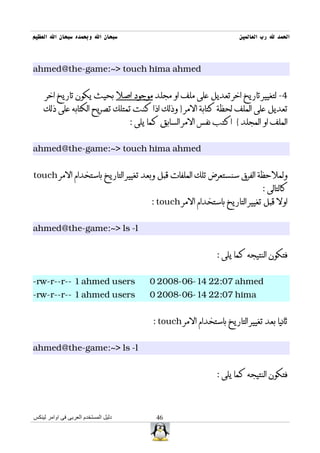‫سبحان ال وبحمده سبحان ال العظيم‬                                          ‫الحمد ل رب العالمين‬



‫‪ahmed@the-game:~> touch hima ahmed‬‬


     ‫4- لتغيير تاريخ اخر تعديل على ملف او مجلد موجود اصل بحيث يكون تاريخ اخر‬
    ‫تعديل على الملف لحظة كتابة المر } وذلك اذا كنت تمتلك تصريح الكتابه على ذلك‬
                                      ‫الملف او المجلد { اكتب نفس المر السابق كما يلى :‬


‫‪ahmed@the-game:~> touch hima ahmed‬‬


‫ولملحظة الفرق سنستعرض تلك الملفات قبل وبعد تغيير التاريخ باستخدام المر ‪touch‬‬
                                                                                 ‫كالتالى :‬
                                            ‫اول قبل تغيير التاريخ باستخدام المر ‪: touch‬‬


‫‪ahmed@the-game:~> ls -l‬‬


                                                                  ‫فتكون النتيجه كما يلى :‬


‫‪-rw-r--r-- 1 ahmed users‬‬                    ‫‪0 2008-06-14 22:07 ahmed‬‬
‫‪-rw-r--r-- 1 ahmed users‬‬                    ‫‪0 2008-06-14 22:07 hima‬‬


                                             ‫ثانيا بعد تغيير التاريخ باستخدام المر ‪: touch‬‬


‫‪ahmed@the-game:~> ls -l‬‬


                                                                  ‫فتكون النتيجه كما يلى :‬



‫دليل المستخدم العربى فى اوامر لينكس‬           ‫64‬
 