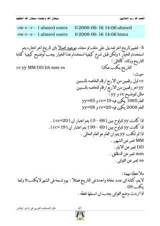 ‫سبحان ال وبحمده سبحان ال العظيم‬                                             ‫الحمد ل رب العالمين‬

‫‪-rw-r--r-- 1 ahmed users‬‬                     ‫‪0 2008-06-16 14:06 ahmed‬‬
‫‪-rw-r--r-- 1 ahmed users‬‬                     ‫‪0 2008-06-16 14:06 hima‬‬


    ‫5- لتغيير تاريخ اخر تعديل على ملف او مجلد موجود اصل باى تاريخ اخر اختاره يتم‬
‫استخدام الخيار ‪ t‬ولكن قبل شرح كيفية استخدام هذا الخيار يجب توضيح كيفية كتابة‬
                                                                      ‫التاريخ وذلك كالتالى :‬
‫‪cc yy MM DD hh mm ss‬‬                                           ‫التاريخ يكتب هكذا‬
                                                                                     ‫حيث :‬
                                              ‫‪ cc‬اول رقمين من الربع ارقام الخاصه بالسنين‬
                                              ‫‪ yy‬اخر رقمين من الربع ارقام الخاصه بالسنين‬
                                                                    ‫مثال لتوضيح ‪ cc‬و ‪: yy‬‬
                                                    ‫العام 5891 يكون فيه 91=‪ cc‬و 58=‪yy‬‬
                                                    ‫العام 8002 يكون فيه 02=‪ cc‬و 80=‪yy‬‬


                              ‫اذا كانت ‪ yy‬تتراوح بين ) 86 – 0 ( يتم اعتبار ان ) 02=‪. ( cc‬‬
                            ‫اذا كانت ‪ yy‬تتراوح بين ) 96 – 99 ( يتم اعتبار ان ) 91=‪. ( cc‬‬
                                                 ‫اذا لم تكتب ‪ yy‬يتم ان العام هو العام الحالى .‬
                                                                      ‫‪ MM‬تعبر عن الشهور .‬
                                                                        ‫‪ DD‬تعبر عن اليام .‬
                                                                     ‫‪ mm‬تعبر عن الدقائق .‬
                                                                         ‫‪ ss‬تعبر عن الثوانى .‬


                                                                              ‫ملحظة مهمة :‬
 ‫ليتم كتابة اى عدد بخانة واحدة فى التاريخ فمثل : يوم تسعة فى الشهر ليكتب 9 وانما‬
                                                                                ‫يكتب 90 .‬
                                               ‫اذا اردت وضع الثوانى يجب ان تسبقها نقطه .‬


‫دليل المستخدم العربى فى اوامر لينكس‬            ‫74‬
 