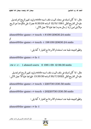‫سبحان ال وبحمده سبحان ال العظيم‬                                             ‫الحمد ل رب العالمين‬



     ‫مثال : اذا كان لديك فى مجلد البيت ملف اسمه ‪ mido‬وتريد تغيير تاريخ اخر تعديل‬
‫عليه الى التاريخ التالى 1891/9/21 الساعه 42:03:6 عصرا ) على فكره هذا هو تاريخ‬
                                      ‫ميلدى لمن اراد ارسال هديه ( فما علينا ال عمل التى :‬


‫‪ahmed@the-game:~> touch -t 8109120630.24 mido‬‬
‫او‬
‫‪ahmed@the-game:~> touch -t 198109120630.24 mido‬‬


                                ‫وتظهر النتيجه طبعا عند استخدام المر ‪ ls‬مع الخيار ‪ l‬كما يلى :‬


‫‪ahmed@the-game:~> ls -l‬‬


‫‪-rw-r--r-- 1 ahmed users 0 1981-09-12 06:30 mido‬‬


     ‫مثال : اذا كان لديك فى ملف البيت ملف اسمه ‪ mido‬وتريد تغيير تاريخ اخر تعديل‬
‫عليه الى التاريخ التالى 2202/7/03 الساعه 05:03:31 ظهرا فما علينا ال عمل التى :‬


‫‪ahmed@the-game:~> touch -t 2207301330.50 mido‬‬
‫او‬
‫‪ahmed@the-game:~> touch -t 202207301330.50 mido‬‬


                                ‫وتظهر النتيجه طبعا عند استخدام المر ‪ ls‬مع الخيار ‪ l‬كما يلى :‬


‫‪ahmed@the-game:~> ls -l‬‬



‫دليل المستخدم العربى فى اوامر لينكس‬             ‫84‬
 