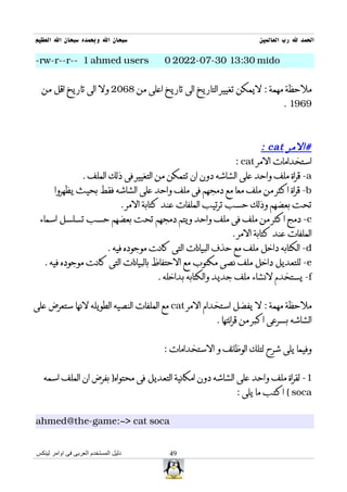 ‫سبحان ال وبحمده سبحان ال العظيم‬                                     ‫الحمد ل رب العالمين‬

‫‪-rw-r--r-- 1 ahmed users‬‬               ‫‪0 2022-07-30 13:30 mido‬‬


  ‫ملحظة مهمة : ليمكن تغيير التاريخ الى تاريخ اعلى من 8602 ول الى تاريخ اقل من‬
                                                                            ‫9691 .‬



                                                                      ‫#المر ‪: cat‬‬
                                                             ‫استخدامات المر ‪: cat‬‬
              ‫‪ -a‬قراة ملف واحد على الشاشه دون ان تتمكن من التغيير فى ذلك الملف .‬
      ‫‪ -b‬قراة اكثر من ملف معا مع دمجهم فى ملف واحد على الشاشه فقط بحيث يظهروا‬
                          ‫تحت بعضهم وذلك حسب ترتيب الملفات عند كتابة المر .‬
 ‫‪ -c‬دمج اكثر من ملف فى ملف واحد ويتم دمجهم تحت بعضهم حسب تسلسل اسماء‬
                                                            ‫الملفات عند كتابة المر .‬
                     ‫‪ -d‬الكتابه داخل ملف مع حذف البيانات التى كانت موجوده فيه .‬
  ‫‪ -e‬للتعديل داخل ملف نصى مكتوب مع الحتفاظ بالبيانات التى كانت موجوده فيه .‬
                                      ‫‪ -f‬يستخدم لنشاء ملف جديد والكتابه بداخله .‬


‫ملحظة مهمة : ل يفضل استخدام المر ‪ cat‬مع الملفات النصيه الطويله لنها ستعرض على‬
                                                      ‫الشاشه بسرعى اكبر من قرائتها .‬


                                      ‫وفيما يلى شرح لتلك الوظائف و الستخدامات :‬


   ‫1- لقراة ملف واحد على الشاشه دون امكانية التعديل فى محتواه) بفرض ان الملف اسمه‬
                                                             ‫‪ ( soca‬اكتب ما يلى :‬


‫‪ahmed@the-game:~> cat soca‬‬


‫دليل المستخدم العربى فى اوامر لينكس‬     ‫94‬
 