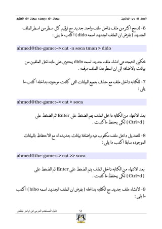 ‫سبحان ال وبحمده سبحان ال العظيم‬                                           ‫الحمد ل رب العالمين‬

     ‫6- لدمج اكثر من ملف داخل ملف واحد جديد مع ترقيم كل سطر من اسطر الملف‬
                               ‫الجديد ) بفرض ان الملف الجديد اسمه ‪ ( dido‬اكتب ما يلى :‬


‫‪ahmed@the-game:~> cat -n soca tman > dido‬‬


      ‫فتكون النتيجه هى انشاء ملف جديد اسمه ‪ dido‬يحتوى على مابداخل الملفين من‬
                                              ‫بيانات بالضافه الى ان اسطر هذا الملف مرقمه .‬


     ‫7- للكتابه داخل ملف مع حذف جميع البيانات التى كانت موجوده بداخله اكتب ما‬
                                                                                      ‫يلى :‬


‫‪ahmed@the-game:~> cat > soca‬‬


                ‫بعد النتهاء من الكتابه داخل الملف يتم الضغط على ‪ Enter‬ثم الضغط على‬
                                                       ‫) ‪ ( Ctrl+d‬لكى يحفظ ماكتبت .‬


     ‫8- للتعديل داخل ملف مكتوب فيه واضافة بيانات جديده له مع الحتفاظ بالبيانات‬
                                                             ‫الموجوده سابقا اكتب ما يلى :‬


‫‪ahmed@the-game:~> cat >> soca‬‬


               ‫بعد النتهاء من الكتابه داخل الملف يتم الضغط على ‪ Enter‬ثم الضغط على‬
                                                       ‫) ‪ ( Ctrl+d‬لكى يحفظ ماكتبت .‬


‫9- لنشاء ملف جديد مع الكتابه بداخله ) بفرض ان الملف الجديد اسمه ‪ ( bibo‬اكتب‬
                                                                                   ‫ما يلى :‬


‫دليل المستخدم العربى فى اوامر لينكس‬           ‫15‬
 