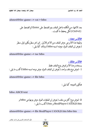‫سبحان ال وبحمده سبحان ال العظيم‬                                      ‫الحمد ل رب العالمين‬



‫‪ahmed@the-game:~> cat > bibo‬‬


                ‫بعد النتهاء من الكتابه داخل الملف يتم الضغط على ‪ Enter‬ثم الضغط على‬
                                                     ‫) ‪ ( Ctrl+d‬لكى يحفظ ماكتبت .‬


                                                                 ‫#المر ‪: tac‬‬
           ‫وظيفة هذا المر هى عرض الملف من الخر للول . اى اخر سطر يكون اول سطر‬
                          ‫) بفرض ان الملف المراد عرضه اسمه ‪ ( bibo‬وذلك كما يلى :‬


‫‪ahmed@the-game:~> tac bibo‬‬


                                                               ‫#المر ‪: file‬‬
                                          ‫يستخدم هذا المر لعرض نوع الملف فقط‬
‫1- لعرض نوع ملف واحد ) بفرض ان الملف المراد عرض نوعه اسمه ‪( bibo‬اكتب ما يلى :‬


‫‪ahmed@the-game:~> file bibo‬‬


                                                              ‫فتكون النتيجه كما يلى :‬


‫‪bibo: ASCII text‬‬


              ‫2- لعرض نوع اكثر من ملف ) بفرض ان الملفات المراد عرض نوعها هى ‪ bibo‬و‬
                                      ‫‪ RealPlayer11GOLD.bin‬و ‪( bin‬اكتب ما يلى :‬


‫‪ahmed@the-game:~> file RealPlayer11GOLD.bin bibo bin‬‬


‫دليل المستخدم العربى فى اوامر لينكس‬           ‫25‬
 