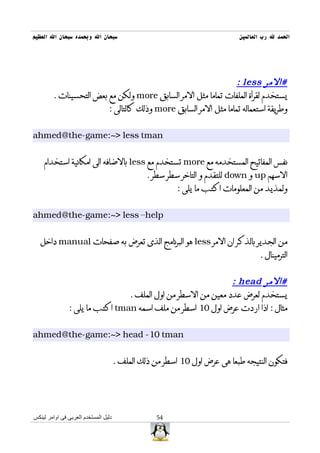 ‫سبحان ال وبحمده سبحان ال العظيم‬                                            ‫الحمد ل رب العالمين‬




                                                                ‫#المر ‪: less‬‬
        ‫يستخدم لقرأة الملفات تماما مثل المر السابق ‪ more‬ولكن مع بعض التحسينات .‬
                        ‫وطريقة استعماله تماما مثل المر السابق ‪ more‬وذلك كالتالى :‬


‫‪ahmed@the-game:~> less tman‬‬


    ‫نفس المفاتيح المستخدمه مع ‪ more‬تستخدم مع ‪ less‬بالضافه الى امكانية استخدام‬
                                                ‫السهم ‪ up‬و ‪ down‬للتقدم و التاخر سطر سطر .‬
                                                         ‫ولمذيد من المعلومات اكتب ما يلى :‬


‫‪ahmed@the-game:~> less –help‬‬


  ‫من الجدير بالذكر ان المر ‪ less‬هو البرنامج الذى تعرض به صفحات ‪ manual‬داخل‬
                                                                                  ‫الترمينال .‬


                                                              ‫#المر ‪: head‬‬
                                ‫يستخدم لعرض عدد معين من السطر من اول الملف .‬
               ‫مثال : اذا اردت عرض اول 01 اسطر من ملف اسمه ‪ tman‬اكتب ما يلى :‬


‫‪ahmed@the-game:~> head -10 tman‬‬


                                      ‫فتكون النتيجه طبعا هى عرض اول 01 اسطر من ذلك الملف .‬




‫دليل المستخدم العربى فى اوامر لينكس‬                ‫45‬
 